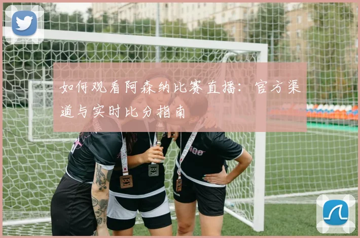 如何观看阿森纳比赛直播：官方渠道与实时比分指南