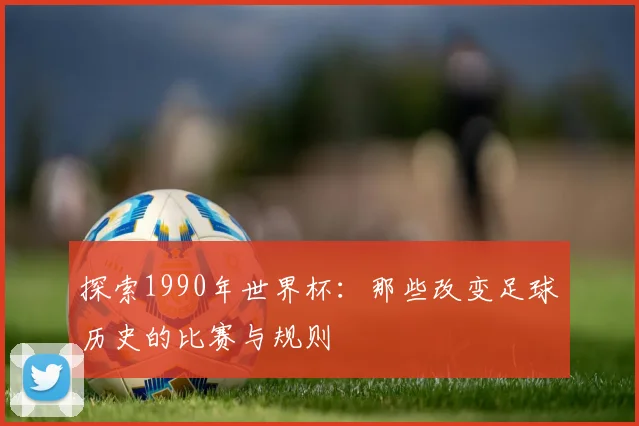 探索1990年世界杯：那些改变足球历史的比赛与规则