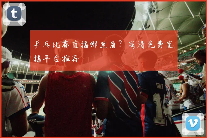 乒乓比赛直播哪里看？高清免费直播平台推荐