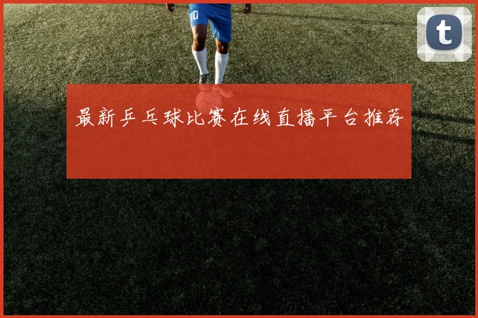最新乒乓球比赛在线直播平台推荐